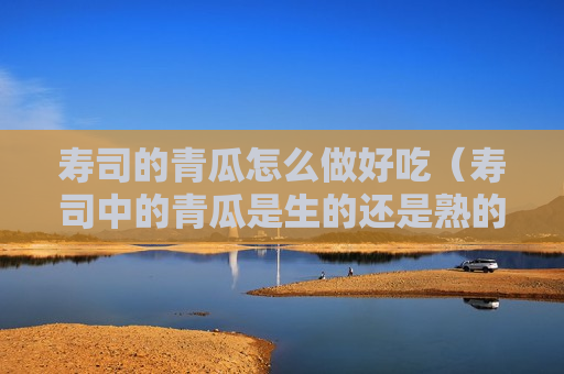 寿司的青瓜怎么做好吃（寿司中的青瓜是生的还是熟的）