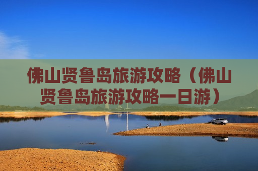 佛山贤鲁岛旅游攻略（佛山贤鲁岛旅游攻略一日游）