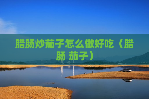 腊肠炒茄子怎么做好吃（腊肠 茄子）