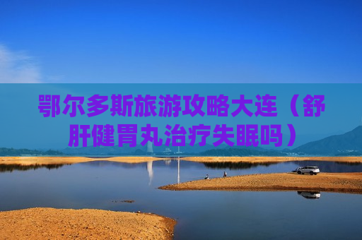 鄂尔多斯旅游攻略大连（舒肝健胃丸治疗失眠吗）