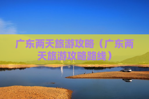 广东两天旅游攻略（广东两天旅游攻略路线）