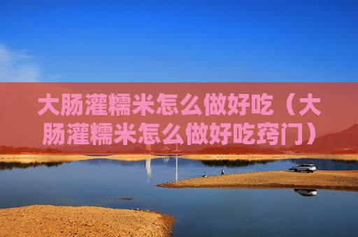大肠灌糯米怎么做好吃（大肠灌糯米怎么做好吃窍门）