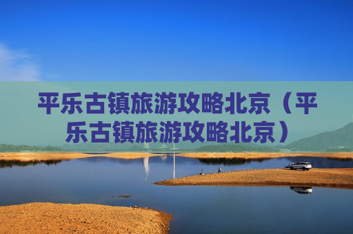 平乐古镇旅游攻略北京（平乐古镇旅游攻略北京）