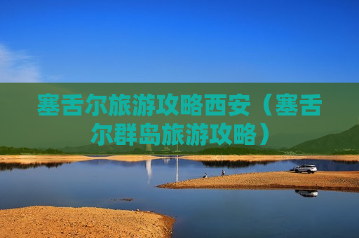 塞舌尔旅游攻略西安（塞舌尔群岛旅游攻略）