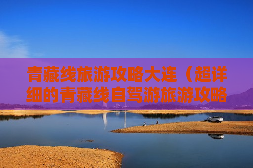 青藏线旅游攻略大连（超详细的青藏线自驾游旅游攻略）