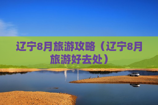 辽宁8月旅游攻略（辽宁8月旅游好去处）