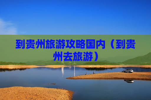到贵州旅游攻略国内（到贵州去旅游）