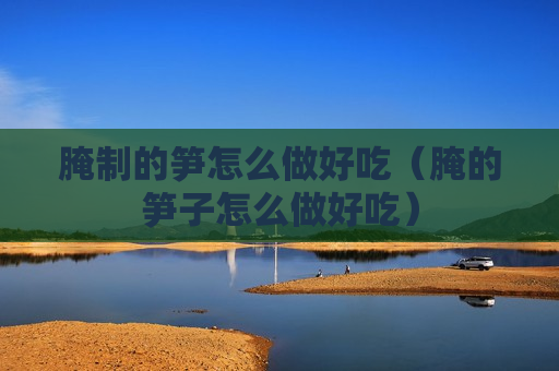 腌制的笋怎么做好吃（腌的笋子怎么做好吃）
