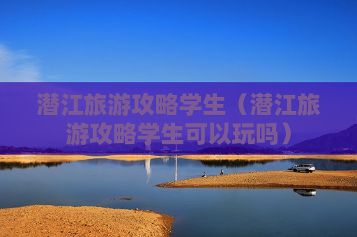 潜江旅游攻略学生（潜江旅游攻略学生可以玩吗）