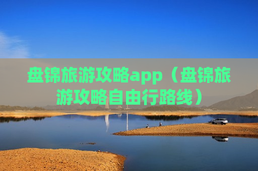 盘锦旅游攻略app（盘锦旅游攻略自由行路线）