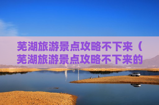 芜湖旅游景点攻略不下来（芜湖旅游景点攻略不下来的地方）