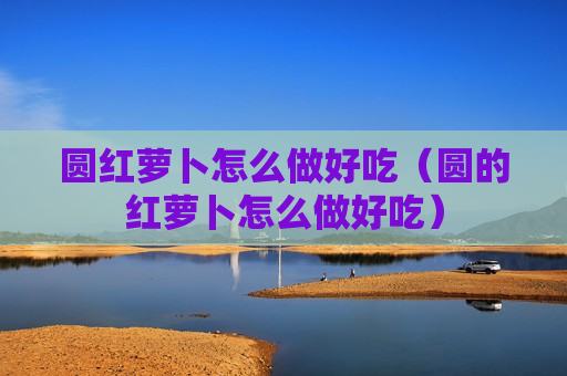 圆红萝卜怎么做好吃（圆的红萝卜怎么做好吃）