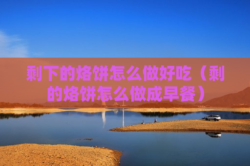 剩下的烙饼怎么做好吃（剩的烙饼怎么做成早餐）