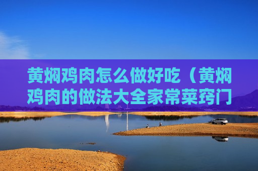 黄焖鸡肉怎么做好吃（黄焖鸡肉的做法大全家常菜窍门）
