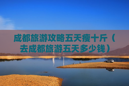 成都旅游攻略五天瘦十斤（去成都旅游五天多少钱）