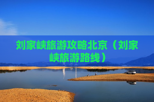 刘家峡旅游攻略北京（刘家峡旅游路线）