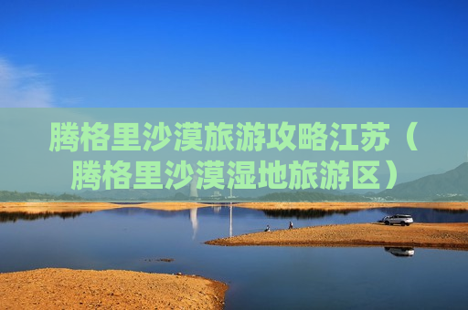 腾格里沙漠旅游攻略江苏（腾格里沙漠湿地旅游区）