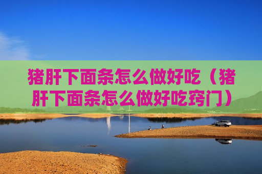 猪肝下面条怎么做好吃（猪肝下面条怎么做好吃窍门）