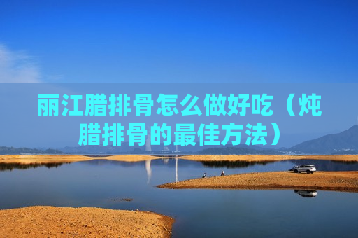 丽江腊排骨怎么做好吃（炖腊排骨的最佳方法）