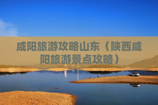 咸阳旅游攻略山东（陕西咸阳旅游景点攻略）