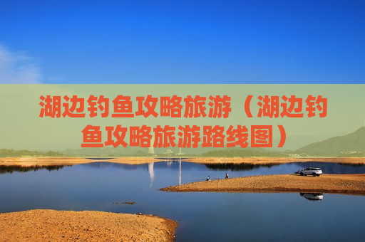 湖边钓鱼攻略旅游（湖边钓鱼攻略旅游路线图）