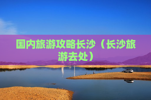国内旅游攻略长沙（长沙旅游去处）