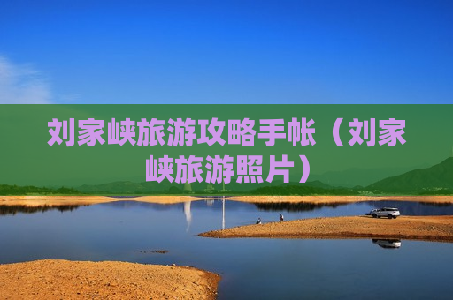 刘家峡旅游攻略手帐（刘家峡旅游照片）