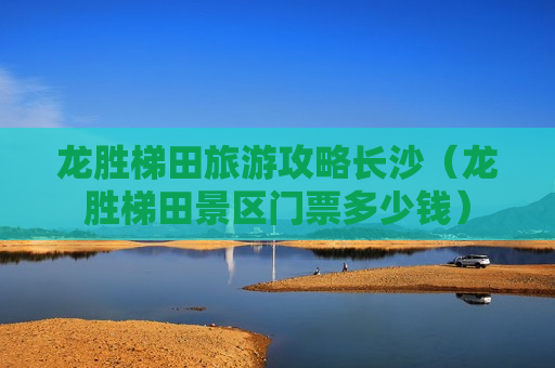 龙胜梯田旅游攻略长沙（龙胜梯田景区门票多少钱）