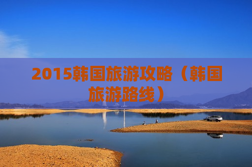2015韩国旅游攻略（韩国旅游路线）
