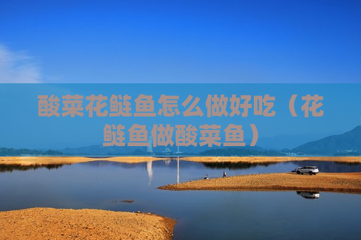 酸菜花鲢鱼怎么做好吃（花鲢鱼做酸菜鱼）