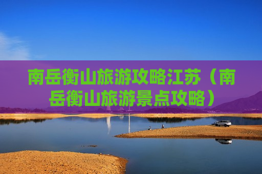 南岳衡山旅游攻略江苏（南岳衡山旅游景点攻略）