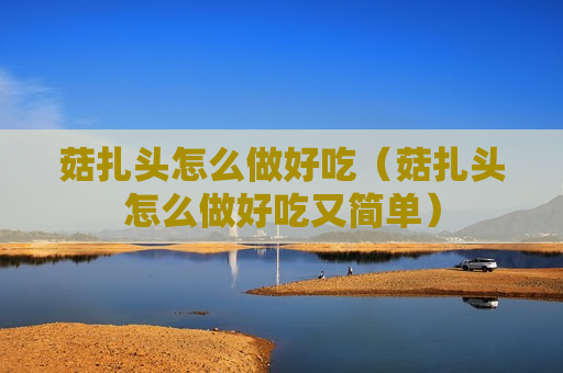 菇扎头怎么做好吃（菇扎头怎么做好吃又简单）