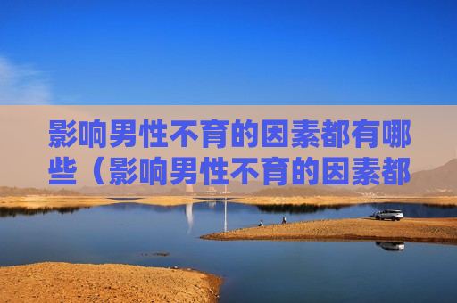 影响男性不育的因素都有哪些（影响男性不育的因素都有哪些呢）