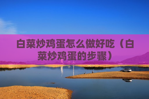 白菜炒鸡蛋怎么做好吃（白菜炒鸡蛋的步骤）