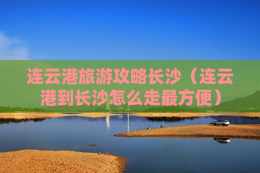 连云港旅游攻略长沙（连云港到长沙怎么走最方便）