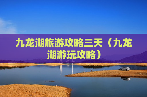 九龙湖旅游攻略三天（九龙湖游玩攻略）