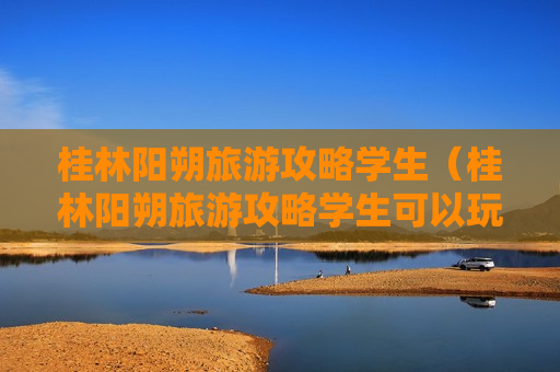 桂林阳朔旅游攻略学生（桂林阳朔旅游攻略学生可以玩吗）