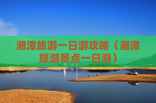 湘潭旅游一日游攻略（湘潭旅游景点一日游）