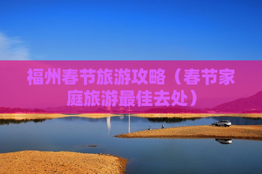 福州春节旅游攻略（春节家庭旅游最佳去处）