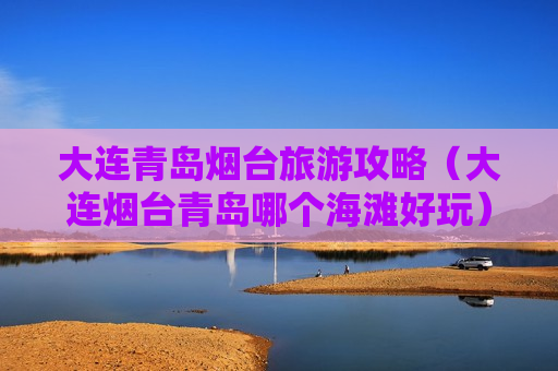 大连青岛烟台旅游攻略（大连烟台青岛哪个海滩好玩）