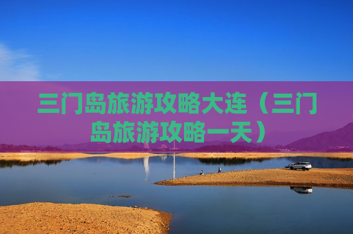 三门岛旅游攻略大连（三门岛旅游攻略一天）