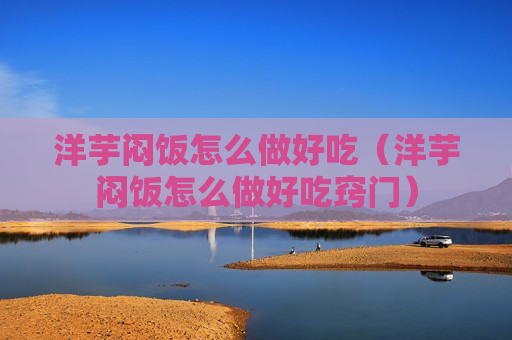 洋芋闷饭怎么做好吃（洋芋闷饭怎么做好吃窍门）