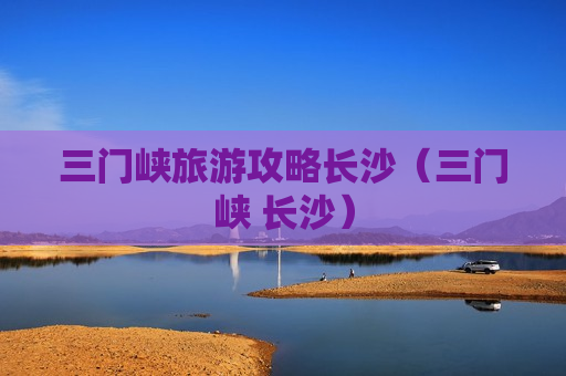 三门峡旅游攻略长沙（三门峡 长沙）