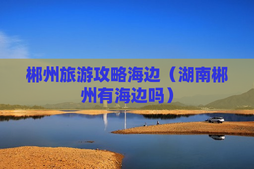 郴州旅游攻略海边（湖南郴州有海边吗）