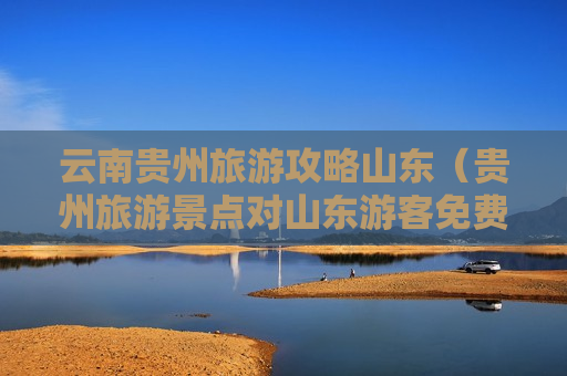 云南贵州旅游攻略山东（贵州旅游景点对山东游客免费吗）