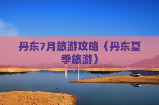 丹东7月旅游攻略（丹东夏季旅游）