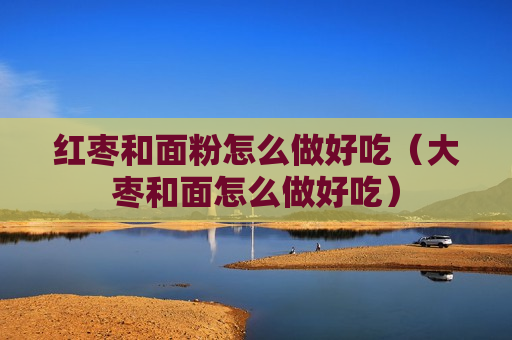红枣和面粉怎么做好吃（大枣和面怎么做好吃）