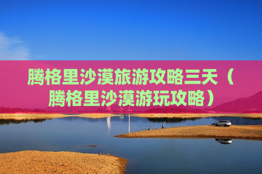 腾格里沙漠旅游攻略三天（腾格里沙漠游玩攻略）