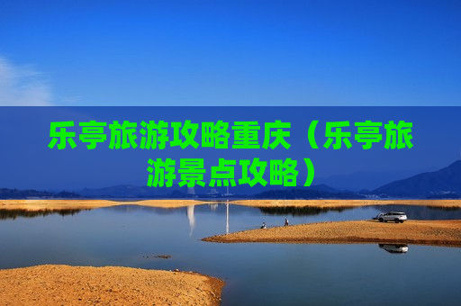 乐亭旅游攻略重庆（乐亭旅游景点攻略）