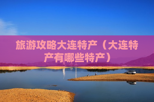 旅游攻略大连特产（大连特产有哪些特产）